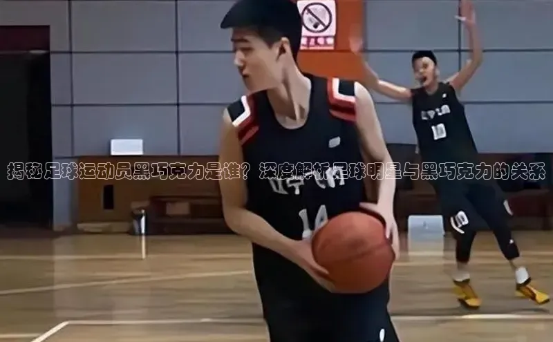 星欧娱乐平台官网入口宣亚国际揭秘足球运动员黑巧克力是谁？深度解析足球明星与黑巧克力的关系