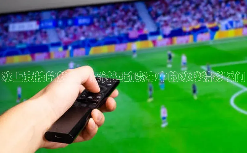 冰上竞技的魅力：探讨运动赛事中的冰球精彩瞬间
